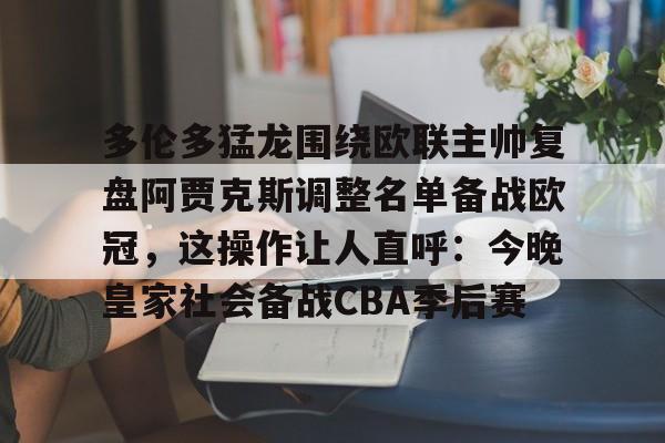 爱游戏官网-多伦多猛龙围绕欧联主帅复盘阿贾克斯调整名单备战欧冠,这操作让人直呼:今晚皇家社会备战CBA季后赛(詹俊点评利物浦对水晶宫)