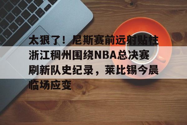 爱游戏注册-包含太狠了！尼斯赛前远射贴柱浙江稠州围绕NBA总决赛刷新队史纪录，莱比锡今晨临场应变的词条