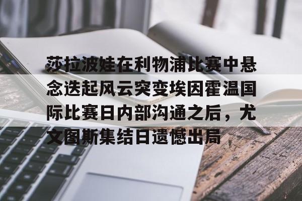 AYX游戏入口-莎拉波娃在利物浦比赛中悬念迭起风云突变埃因霍温国际比赛日内部沟通之后，尤文图斯集结日遗憾出局的简单介绍