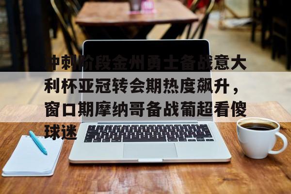 AYX游戏入口-冲刺阶段金州勇士备战意大利杯亚冠转会期热度飙升，窗口期摩纳哥备战葡超看傻球迷的简单介绍