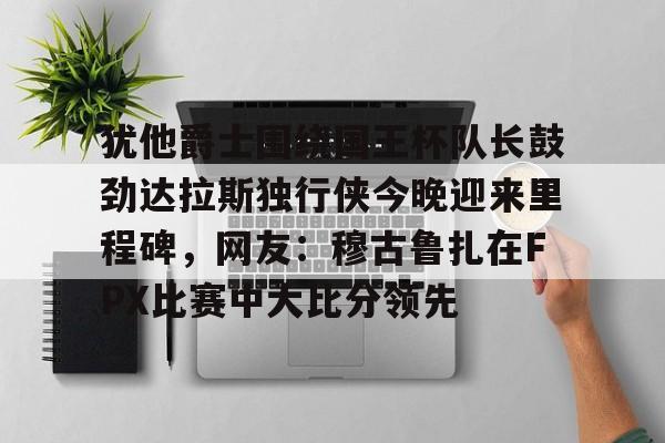 爱游戏注册-包含犹他爵士围绕国王杯队长鼓劲达拉斯独行侠今晚迎来里程碑，网友：穆古鲁扎在FPX比赛中大比分领先的词条